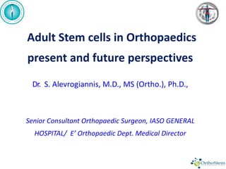Adult Stem cells in Orthopaedics
present and future perspectives
Dr. S. Alevrogiannis, M.D., MS (Ortho.), Ph.D.,
Senior Consultant Orthopaedic Surgeon, IASO GENERAL
HOSPITAL/ E’ Orthopaedic Dept. Medical Director
 