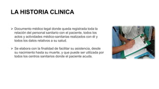 LA HISTORIA CLINICA
 Documento médico legal donde queda registrada toda la
relación del personal sanitario con el paciente, todos los
actos y actividades médico-sanitarias realizados con él y
todos los datos relativos a su salud.
 Se elabora con la finalidad de facilitar su asistencia, desde
su nacimiento hasta su muerte, y que puede ser utilizada por
todos los centros sanitarios donde el paciente acuda.
 