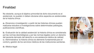 Finalidad
No obstante, aunque el objetivo primordial de dicho documento es el
asistencial, no pueden ni deben obviarse otros aspectos ex asistenciales
de la historia clínica:
a.- Docencia e investigación: a partir de las historias clínicas pueden
realizarse estudios e investigaciones sobre determinadas patologías,
publicaciones científicas.
b.- Evaluación de la calidad asistencial: la historia clínica es considerada
por las normas deontológicas y por las normas legales como un derecho
del paciente derivado del derecho a una asistencia médica de calidad.
c.- Administrativa: la historia clínica es elemento fundamental para el
control y gestión de los servicios médicos de las instituciones sanitarias.
d.- Médico-legal:
 