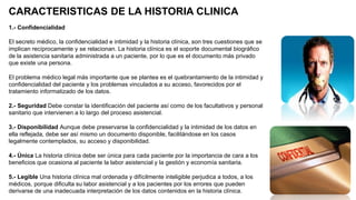 CARACTERISTICAS DE LA HISTORIA CLINICA
1.- Confidencialidad
El secreto médico, la confidencialidad e intimidad y la historia clínica, son tres cuestiones que se
implican recíprocamente y se relacionan. La historia clínica es el soporte documental biográfico
de la asistencia sanitaria administrada a un paciente, por lo que es el documento más privado
que existe una persona.
El problema médico legal más importante que se plantea es el quebrantamiento de la intimidad y
confidencialidad del paciente y los problemas vinculados a su acceso, favorecidos por el
tratamiento informatizado de los datos.
2.- Seguridad Debe constar la identificación del paciente así como de los facultativos y personal
sanitario que intervienen a lo largo del proceso asistencial.
3.- Disponibilidad Aunque debe preservarse la confidencialidad y la intimidad de los datos en
ella reflejada, debe ser así mismo un documento disponible, facilitándose en los casos
legalmente contemplados, su acceso y disponibilidad.
4.- Única La historia clínica debe ser única para cada paciente por la importancia de cara a los
beneficios que ocasiona al paciente la labor asistencial y la gestión y economía sanitaria.
5.- Legible Una historia clínica mal ordenada y difícilmente inteligible perjudica a todos, a los
médicos, porque dificulta su labor asistencial y a los pacientes por los errores que pueden
derivarse de una inadecuada interpretación de los datos contenidos en la historia clínica.
 