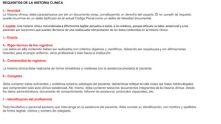 REQUISITOS DE LA HISTORIA CLINICA
1.- Veracidad
La historia clínica, debe caracterizarse por ser un documento veraz, constituyendo un derecho del usuario. El no cumplir tal requisito
puede incurrirse en un delito tipificado en el actual Código Penal como un delito de falsedad documental.
2.-Legible: Una historia clínica mal ordenada y difícilmente legible perjudica a todos, a los médicos, porque dificulta su labor asistencial y a los
pacientes por los errores que pueden derivarse de una inadecuada interpretación de los datos contenidos en la historia clínica.
3.- Exacta
4.- Rigor técnico de los registros
Los datos en ella contenida deben ser realizados con criterios objetivos y científicos, debiendo ser respetuosa y sin afirmaciones
hirientes para el propio enfermo, otros profesional o bien hacia la institución.
5.- Coetaneidad de registros
La historia clínica debe realizarse de forma simultánea y coetánea con la asistencia prestada al paciente.
6.- Completa
Debe contener datos suficientes y sintéticos sobre la patología del paciente, debiéndose reflejar en ella todas las fases médicolegales
que comprenden todo acto clínico-asistencial. Así mismo, debe contener todos los documentos integrantes de la historia clínica, desde
los datos administrativos, documento de consentimiento, informe de asistencia, protocolos especiales, etc.
7.- Identificación del profesional
Todo facultativo o personal sanitario que intervenga en la asistencia del paciente, debe constar su identificación, con nombre y apellidos
de forma legible, rúbrica y número de colegiado.
 