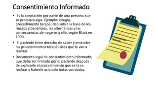 Consentimiento Informado
• Es la aceptación por parte de una persona que
se produzca algo. Ejemplo: cirugía,
procedimiento terapéutico sobre la base de los
riesgos y beneficios, las alternativas y las
consecuencias de negarse a ello, según Black en
1990.
• El paciente tiene derecho de saber y entender
los procedimientos terapéuticos que le van a
realizar
• Documento legal de consentimiento informado;
que debe ser firmado por el paciente después
de explicarle el procedimiento que se la va
realizar y haberle aclarado todas sus dudas.
 