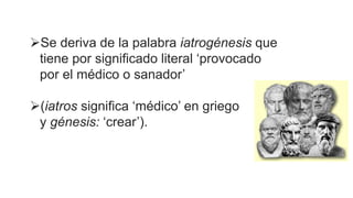 Se deriva de la palabra iatrogénesis que
tiene por significado literal ‘provocado
por el médico o sanador’
(iatros significa ‘médico’ en griego
y génesis: ‘crear’).
 