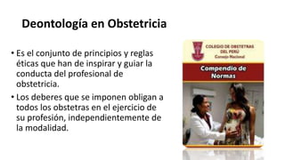 Deontología en Obstetricia
• Es el conjunto de principios y reglas
éticas que han de inspirar y guiar la
conducta del profesional de
obstetricia.
• Los deberes que se imponen obligan a
todos los obstetras en el ejercicio de
su profesión, independientemente de
la modalidad.
 