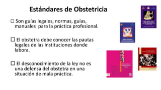 Estándares de Obstetricia
 Son guías legales, normas, guías,
manuales para la práctica profesional.
 El obstetra debe conocer las pautas
legales de las instituciones donde
labora.
 El desconocimiento de la ley no es
una defensa del obstetra en una
situación de mala práctica.
 