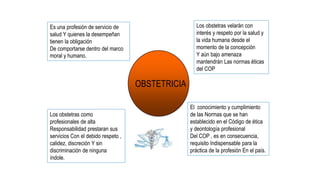 Es una profesión de servicio de
salud Y quienes la desempeñan
tienen la obligación
De comportarse dentro del marco
moral y humano.
Los obstetras como
profesionales de alta
Responsabilidad prestaran sus
servicios Con el debido respeto ,
calidez, discreción Y sin
discriminación de ninguna
índole.
Los obstetras velarán con
interés y respeto por la salud y
la vida humana desde el
momento de la concepción
Y aún bajo amenaza
mantendrán Las normas éticas
del COP
El conocimiento y cumplimiento
de las Normas que se han
establecido en el Código de ética
y deontología profesional
Del COP , es en consecuencia,
requisito Indispensable para la
práctica de la profesión En el país.
OBSTETRICIA
 