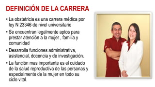 DEFINICIÓN DE LA CARRERA
• La obstetricia es una carrera médica por
ley N 23346 de nivel universitario
• Se encuentran legalmente aptos para
prestar atención a la mujer , familia y
comunidad
• Desarrolla funciones administrativa,
asistencial, docencia y de investigación.
• La función mas importante es el cuidado
de la salud reproductiva de las personas y
especialmente de la mujer en todo su
ciclo vital.
 