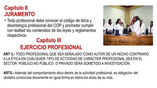 Capítulo II
JURAMENTO
• Todo profesional debe conocer el código de ética y
deontología profesional del COP y prometer cumplir
con lealtad los contenidos de las leyes y reglamentos
respectivos.
Capítulo III
EJERCICIO PROFESIONAL
ART 3.- TODO PROFESIONAL QUE SEA SEÑALADO COMO AUTOR DE UN HECHO CONTRARIO
A LA ÉTICA EN CUALQUIER TIPO DE ACTIVIDAD DE CARÁCTER PROFESIONAL,SEA EN EL
SECTOR PÚBLICO,NO PÚBLICO O PRIVADO SERÁ SOMETIDO A INVESTIGACIÓN.
ART5.- Además del comportamiento ético dentro de la actividad profesional, es obligación del
obstetra conducirse éticamente en igual forma en todos los actos de su vida.
 
