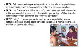 • ART8.- Todo obstetra debe presentar servicios dentro del marco que define su
perfil profesional cuyas acciones están orientadas al campo de la salud.
• ART9.- Los Obstetras suscribirán en la HC y otros documentos oficiales de las
instituciones donde trabajan, el tipo de atención que prestan ceñido a la verdad
siendo indispensable colocar en ello su firma y colegiatura.
• ART13.- Ningún obstetra que preste servicios de la especialidad en una
institución pública o privada podrá persuadir o proponer al mismo usuario será
atendido en su consulta privada.
 