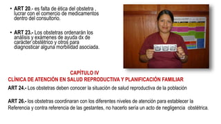 • ART 20.- es falta de ética del obstetra ,
lucrar con el comercio de medicamentos
dentro del consultorio.
• ART 23.- Los obstetras ordenarán los
análisis y exámenes de ayuda dx de
carácter obstétrico y otros para
diagnosticar alguna morbilidad asociada.
CAPÍTULO IV
CLÍNICA DE ATENCIÓN EN SALUD REPRODUCTIVA Y PLANIFICACIÓN FAMILIAR
ART 24.- Los obstetras deben conocer la situación de salud reproductiva de la población
ART 26.- los obstetras coordinaran con los diferentes niveles de atención para establecer la
Referencia y contra referencia de las gestantes, no hacerlo sería un acto de negligencia obstétrica.
 