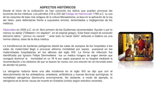 ASPECTOS HISTÓRICOS
Desde el inicio de la civilización se han conocido los daños que pueden provocar las
acciones de los médicos. Los párrafos 218 a 220 del Código de Hammurabi 1760 a.C. es uno
de los conjuntos de leyes más antiguos de la cultura Mesopotamia, se basa en la aplicación de la Ley
del Talión, para defenderse frente a supuestos errores, temeridades y negligencias de los
médicos.
Hipócrates en 2500 a.C. en el libro primero de las Epidemias recomendaba: Ayudar o por lo
menos no dañar ("Ofeleein i mi vlaptein", en el original griego). Esta frase inspiró el conocido
aforismo latino “ primun no nacere” “ ante todo no hacer daño” atribuido a Galeno es una
norma clásica, base de la ética médica.
La transferencia de bacterias patógenas desde las salas de autopsia de los hospitales a las
salas de maternidad llegó a provocar altísima mortalidad por sepsis puerperal en las
maternidades hospitalarias en los albores del siglo XIX. La forma de infección fue
identificada por Ignacio Felipe Semmelweis fue un médico húngaro de origen alemán que
consiguió disminuir la mortalidad en un 70 % por sepsis puerperal en su hospital mediante la
recomendación a los obstetras de que se lavaran las manos con una solución de cal clorurada antes
de atender los partos.
La iatrogenia todavía tiene una alta incidencia en el siglo XXI se dijo que con el
descubrimiento de los antisépticos, anestesia, antibióticos y nuevas técnicas quirúrgicas, la
mortalidad iatrogénica disminuiría enormemente. No obstante, a modo de ejemplo, la
iatrogenia es la tercer causa de muerte en Estados Unidos según estudios recientes.
 