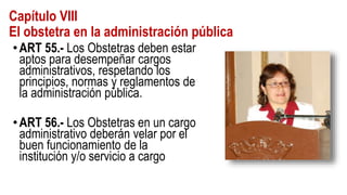 Capítulo VIII
El obstetra en la administración pública
•ART 55.- Los Obstetras deben estar
aptos para desempeñar cargos
administrativos, respetando los
principios, normas y reglamentos de
la administración pública.
•ART 56.- Los Obstetras en un cargo
administrativo deberán velar por el
buen funcionamiento de la
institución y/o servicio a cargo
 
