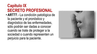 Capítulo IX
SECRETO PROFESIONAL
•ART77.- La condición patológica de
la paciente y el pronóstico y
diagnóstico de las enfermedades,
sólo podrán ser dadas a conocer
cuando se trate de proteger a la
sociedad o cuando representen un
perjuicio para la paciente.
 