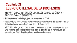 Capítulo XI
EJERCICIO ILEGAL DE LA PROFESIÓN
• ART 101.- GRAVE INFRACCIÓN CONTRA EL CÓDIGO DE ÉTICA Y
DEONTOLOGIA LO SIGUIENTE:
• El obstetra con título legal, pero no inscrito en el COP.
• Toda persona sin título que ejerza funciones o actividades del obstetra, sea en
trato directo con pacientes o en calidad de funcionario
• ART 103.- falta grave contra la ética profesional, que un obstetra permita que
una persona bajo su dependencia o bajo la garantía de su nombre, en su
consultorio o fuera de este , ejerza funciones obstétricas
 