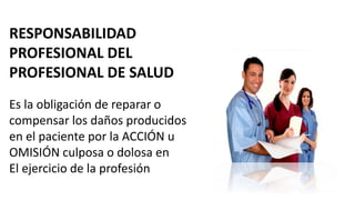 RESPONSABILIDAD
PROFESIONAL DEL
PROFESIONAL DE SALUD
Es la obligación de reparar o
compensar los daños producidos
en el paciente por la ACCIÓN u
OMISIÓN culposa o dolosa en
El ejercicio de la profesión
 