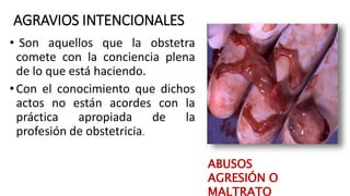 AGRAVIOS INTENCIONALES
• Son aquellos que la obstetra
comete con la conciencia plena
de lo que está haciendo.
•Con el conocimiento que dichos
actos no están acordes con la
práctica apropiada de la
profesión de obstetricia.
ABUSOS
AGRESIÓN O
MALTRATO
 