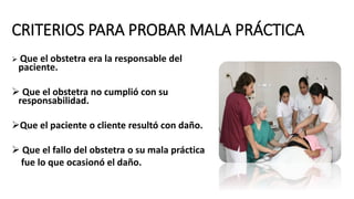 CRITERIOS PARA PROBAR MALA PRÁCTICA
 Que el obstetra era la responsable del
paciente.
 Que el obstetra no cumplió con su
responsabilidad.
Que el paciente o cliente resultó con daño.
 Que el fallo del obstetra o su mala práctica
fue lo que ocasionó el daño.
 