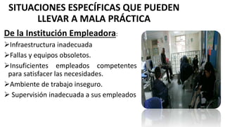 SITUACIONES ESPECÍFICAS QUE PUEDEN
LLEVAR A MALA PRÁCTICA
De la Institución Empleadora:
Infraestructura inadecuada
Fallas y equipos obsoletos.
Insuficientes empleados competentes
para satisfacer las necesidades.
Ambiente de trabajo inseguro.
 Supervisión inadecuada a sus empleados
 