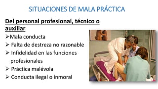 SITUACIONES DE MALA PRÁCTICA
Del personal profesional, técnico o
auxiliar
Mala conducta
 Falta de destreza no razonable
 Infidelidad en las funciones
profesionales
 Práctica malévola
 Conducta ilegal o inmoral
 