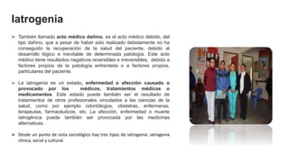 Iatrogenia
 También llamado acto médico dañino, es el acto médico debido, del
tipo dañino, que a pesar de haber sido realizado debidamente no ha
conseguido la recuperación de la salud del paciente, debido al
desarrollo lógico e inevitable de determinada patología. Este acto
médico tiene resultados negativos reversibles e irreversibles, debido a
factores propios de la patología enfrentada o a factores propios,
particulares del paciente.
 La iatrogenia es un estado, enfermedad o afección causado o
provocado por los médicos, tratamientos médicos o
medicamentos. Este estado puede también ser el resultado de
tratamientos de otros profesionales vinculados a las ciencias de la
salud, como por ejemplo odontólogos, obstetras, enfermeras,
terapeutas, farmacéuticos, etc. La afección, enfermedad o muerte
iatrogénica puede también ser provocada por las medicinas
alternativas.
 Desde un punto de vista sociológico hay tres tipos de iatrogenia: iatrogenia
clínica, social y cultural.
 