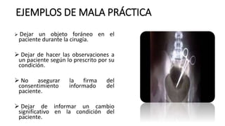 EJEMPLOS DE MALA PRÁCTICA
 Dejar un objeto foráneo en el
paciente durante la cirugía.
 Dejar de hacer las observaciones a
un paciente según lo prescrito por su
condición.
 No asegurar la firma del
consentimiento informado del
paciente.
 Dejar de informar un cambio
significativo en la condición del
paciente.
 