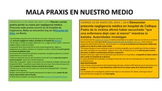 MIÉRCOLES 11 DE JUNIO DEL 2014 | 07:37Recién nacida
podría perder su mano por negligencia médica
Presunta mala praxis ocurrió en el hospital de
Cajamarca. Bebe se encuentra hoy en elHospital del
Niño, en Breña
Una dramática situación vive la familia de una recién nacida por causa de
una presunta negligencia médica cometida en el hospital deCajamarca.
"No se sabe si mi hija va a poder sobrevivir o no. A rogar primero a Dios", menciona
Angélica Moza, madre de la bebe.
La pequeña Carla nació antes de los ocho meses de gestación. Según su
progenitora, los médicos tardaron en cortarle el cordón umbilical, lo cual le generó
un exceso de glóbulos rojos.
Como parte del tratamiento aplicado a la paciente, los galenos aplicaron un fuerte
medicamento a la recién nacida.
"Hubo un exceso de cloruro, que le pusieron fuera de la vena y por eso es que la
mano se quemó", denunció a América Noticias.
Hasta hoy, la pequeña - quien se encuentra en la unidad de Cuidados Intensivos del
Hospital del Niño - ha perdido cuatro dedos de una mano. No se descarta que se le
deba amputar toda la mano e incluso una parte de su brazo.
"Mi hija ya no va a ser normal, pasa a ser una persona discapacitada", menciona
Angélica entre lágrimas.
Ningún representante del hospital cajamarquino ha dado la cara, a pesar de que
fueron denunciados ante la Fiscalía.
El 28 de febrero pasado, una situación parecida ocurrió en el hospital de Vitarte.
VIERNES 23 DE MAYO DEL 2014 | 18:47Denuncian
presunta negligencia médica en hospital de Collique
Padre de la víctima afirmó haber escuchado "que
una enfermera dejó caer al menor" mientras lo
bañaba. Autoridades investigan
Un confuso acto de negligencia médica se habría presentado en la capital. Esta vez se trata de un incidente
fatal ocurrido esta madrugada en el hospital Sergio Bernales de Collique, enComas. Víctor Arellano,
esposo de Vasti Gutiérrez Chinche, denunció que a su cónyuge se le practicó una mala praxis médica que
acabó con la vida de su bebe recién nacido.
"Mi esposa llevaba un buen embarazo y que en la última ecografía, que se realizó hace 20 días, le dijeron
que todo marchaba con normalidad", aseguró. Pese a ello, el médico de turno le informó que la muerte
del menor se debió a complicaciones durante su gestación.
Arellano contó que, según terceras personas que estuvieron en el quirófano, el pequeño se habría caído al
piso cuando era limpiado de la placenta.
El cuerpo del bebé fue trasladado a la Morgue Central de Lima tras ser examinado por el médico legista y
un fiscal de turno.
BAJO INVESTIGACIÓN
Jaime Arévalo, director general del Hospital Sergio Bernales, declaró a RPP Noticias que el nosocomio ya se
realizan las investigaciones para determinar cuáles fueron las causas reales de la muerte del recién
nacido.
Los resultados de la investigación podrían estar listos en una semana. Por último, indicó que todo el
personal del área emergencia será interrogado.
MALA PRAXIS EN NUESTRO MEDIO
 