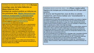 VIERNES 23 DE MAYO DEL 2014 | 07:45Sunasa
investiga caso de bebe fallecida en
Maternidad de Lima
Entidad de control emitirá un informe en
los próximos días. Madre denunció que
médicos huelguistas la abandonaron
La Superintendencia Nacional de Salud (Sunasa) afirmó venir
investigando el caso de la paciente Maribel Ruiz Rodríguez, de 36
años, quien perdiera a su bebe el pasado miércoles a raíz de una
presunta negligencia médica en el Instituto Nacional
MaternoPerinatal (ex Maternidad de Lima).
Según informaron representantes de dicho ente, el superintendente
adjunto, César López, y un equipo de la Sunasa se reunieron con las
autoridades del instituto y con la paciente para evaluar el caso.
Se indicó además que la entidad viene realizando las pesquisas
necesarias a fin de determinar las causas del fallecimiento del
bebé ydeterminar si hubo o no responsabilidad del nosocomio. Se
espera que en los próximos días se tenga un informe sobre el caso.
Cabe precisar que este hecho fue denunciado por la madre del niño,
quien dijo que la hicieron esperar varios días para someterla a una
cesárea y que poco después de ser intervenida, los médicos le dijeron
que su bebé había fallecido.
Esto sucedió en el marco en que los médicos del Instituto Materno
Perinatal son parte de la huelga nacional indefinida convocada por la
Federación Médica Peruana (FMP).
DOMINGO 08 DE JULIO DEL 2012 | 18:19Pisco: madre sufrió
ligadura de trompas por errónea prueba de VIH que salió
positiva
El director del Hospital San Juan de Dios no admite
negligencia, pero busca realizar una “recanalización” a
adolescente afectada
Una adolescente con nueve meses de embarazo fue sometida a una cesárea y a ligadura
de trompas en el Hospital San Juan de Dios de Pisco, tras una errónea prueba para el
descarte de VIH/Sida que salió positiva. La mujer, de 17 años, denunció que en pleno
trabajo de parto le hicieron pruebas de sangre y, ya con los resultados, le indicaron que
debía ser operada pues su bebe corría riesgo de contagio.
Según señaló la menor, fueron las enfermeras Betty Cahuana y Jessica Gálvez, quienes le
comunicaron sobre su aparente estado. Agregó que le suministraron medicamentos
retrovirales que afectaron a su bebe, pues los recibió antes de lactar por primera vez.
La indignación para la paciente fue mayor cuando una contraprueba realizada en Lima
dio cuenta de que no era portadora del virus.
El caso fue presentado hoy en el programa de TV ‘Domingo al día’. Consultado el director
del nosocomio en cuestión, doctor Arturo Franco Robles, su personal actuó en este
caso siguiendo el protocolo para pacientes gestantes con VIH. “El protocolo indica que
no se necesita una segunda prueba si es que la primera sale positiva”, refirió.
El galeno acotó que actualmente evalúa realizarle a la madre una “recanalización de
trompas”. Hasta el momento, nadie a nombre del hospital ha ofrecido una disculpa a la
afectada.
 