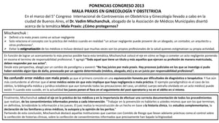 PONENCIAS CONGRESO 2013
MALA PRAXIS EN GINECOLOGÍA Y OBSTETRICIA
En el marco del 5° Congreso Internacional de Controversias en Obstetricia y Ginecología llevado a cabo en la
ciudad de Buenos Aires, el Dr. Vadim Mischanchuk, abogado de la Asociación de Médicos Municipales disertó
acerca de la temática Mala Praxis: ¿Cómo protegernos?
Mischanchuk :
 Definió a la mala praxis como un actuar negligente
 Solo relaciona el concepto con la práctica del médico cuando en realidad “un actuar negligente puede provenir de un abogado, un contador, un arquitecto u
otras profesiones”.
 Evitar la de los médicos e incluso destacó que muchas veces son los propios profesionales de la salud quienes estigmatizan su propia actividad.
En función de lograr un acercamiento lo más preciso posible hacia esta temática, Mischanchuk colocó el eje en cómo se llega a cometer un acto negligente poniendo
en escena el termino de responsabilidad profesional. Y agregó “Todo aquel que tiene un título y más aquellos que ejercen su profesión de manera matriculada,
deben responder por sus actos”.
Desde esta perspectiva, abogó por un cambio de paradigma y aseveró: “No hay juicios por mala praxis. Hay procesos judiciales en los que se investiga si pudo
haber existido algún tipo de daño, provocado por un agente determinado (médico, abogado,etc) y es un juicio por responsabilidad profesional”.
No confundir error médico con mala praxis ya que el primero consiste en una equivocación honesta por dificultades de diagnóstico o terapéutica. Y fue aún
más contundente al afirmar que el error médico existe sin que esto implique que haya negligencia o mala práctica. El ejemplo paradigmático es el caso de los
oblitos, la bibliografía médica y jurídica establece que aun tomando todas las precauciones del caso, unoblito( cuerpo extraño olvidado en un acto médico) puede
existir. Y cuando esto sucede, en la actualidad los jueces ponen el foco en el seguimiento del post operatorio y no en el oblito en sí mismo.
Finalmente, Mischanchuk colocó el eje en la práctica de los médicos y en la importancia de efectuar una correcta documentación de todos los procedimientos
que realizan, de los consentimientos informados previos a cada intervención. “Trabajar en la prevención es hablarles a ustedes mismos que son los que terminan,
en definitiva, brindándole la información a los jueces. El juez realiza la reconstrucción de un hecho en base ala historia clínica, los estudios complementarios, la
declaración de los familiares y otros médicos, la autopsia y la opinión de los peritos.”
Partiendo de esta conclusión, Mischanchuk destacó aquellas Instituciones que cuentan con Comités de Riesgo que llevan adelante prácticas como el control sobre
la confección de historias clínicas, sobre la confección de consentimientos informados que precisamente han bajado lalitigiosidad.
 