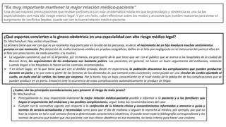 “Es muy importante mantener la mejor relación médico-paciente”
Una de las mayores preocupaciones que revelan pertinencia con esta problemática reside en que la ginecología y obstetricia es una de las
especialidades con más alto riesgo médico legal. Y por otro lado, cabe reflexionar sobre los modos y acciones que pueden realizarse para evitar el
surgimiento de conflictos legales, puede ser con la buena relación médico-paciente.
¿Qué aspectos convierten a la gineco-obstetricia en una especialidad con alto riesgo médico legal?
Dr. Mischanchuk: Hay varias situaciones.
La primera tiene que ver con que es un momento muy particular en la vida de las personas, es decir, el nacimiento de un hijo involucra muchos sentimientos
puestos en ese momento. (No detección de malformaciones visibles en pruebas ecográficas, daños en el feto por negligencia en el transcurso del parto,d años en
el feto por prescripción de medicamentos a la madre).
 La segunda cuestión es que en la Argentina, por lo menos, en gran parte de lo que tiene que ver con el público que se acerca a los hospitales de la ciudad de
Buenos Aires, los seguimientos de los embarazos son bastante pobres. Las pacientes, en general, no hacen un buen seguimiento del embarazo, entonces
cuando llegan a los hospitales lo hacen sin los controles recomendados.
 Y en tercer lugar, en lo que tiene que ver con el ámbito privado, desde mi experiencia, la población desconoce las complicaciones que pueden producirse
durante un parto y lo que noto a partir de las lecturas de las demandas es que siempre estas cuestiones, como puede ser una circular de cordón ajustada al
cuello, un nudo real de cordón, los toma por sorpresa. Por lo tanto, hay un bajo conocimiento en el nivel medio de la población de las complicaciones que se
pueden producir en un parto. Entonces ante la ocurrencia de estas complicaciones automáticamente se produce un litigio.
¿Cuáles son las principales consideraciones para prevenir el riesgo de mala praxis?
Dr. Mischanchuk:
 Principalmente es muy importante mantener la mejor relación médico-paciente posible e informar a la paciente y a los familiares que
hagan el seguimiento del embarazo y las posibles complicaciones, seguir todas las recomendaciones del caso
 Cumplir con la normativa vigente con respecto a la confección de la historia clínica y consentimientos informados y atenerse a guías y
normas de servicio actualizadas y reconocidas como para que el día de mañana si alguien le reprocha al médico, por ejemplo, por qué no
hizo la cesárea en tal o cual semana frente a determinada característica obstétrica, él pueda tener toda la bibliografía correspondiente y las
normas de servicio que avalan que esa paciente, con esa clínica obstétrica en ese momento, no tenía criterio para hacer una cesárea.
 