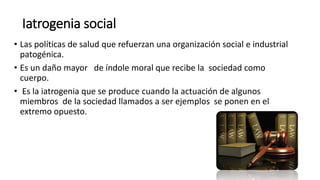Iatrogenia social
• Las políticas de salud que refuerzan una organización social e industrial
patogénica.
• Es un daño mayor de índole moral que recibe la sociedad como
cuerpo.
• Es la iatrogenia que se produce cuando la actuación de algunos
miembros de la sociedad llamados a ser ejemplos se ponen en el
extremo opuesto.
 