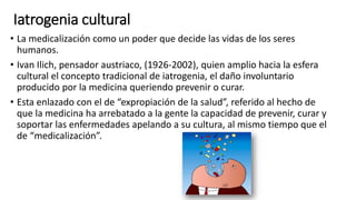 Iatrogenia cultural
• La medicalización como un poder que decide las vidas de los seres
humanos.
• Ivan Ilich, pensador austriaco, (1926-2002), quien amplio hacia la esfera
cultural el concepto tradicional de iatrogenia, el daño involuntario
producido por la medicina queriendo prevenir o curar.
• Esta enlazado con el de “expropiación de la salud”, referido al hecho de
que la medicina ha arrebatado a la gente la capacidad de prevenir, curar y
soportar las enfermedades apelando a su cultura, al mismo tiempo que el
de “medicalización”.
 