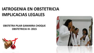 IATROGENIA EN OBSTETRICIA
IMPLICACIAS LEGALES
OBSTETRA PILAR GAMARRA CHOQUE
OBSTETRICIA III- 2015
 