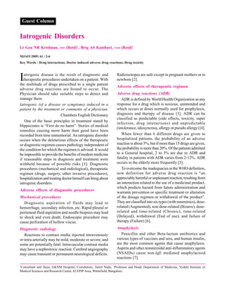 *
Consultant and Dean, GKNM Hospital, Coimbatore, Tamil Nadu, +
Professor and Head, Department of Medicine, Vydehi Institute of
Medical Sciences and Research Center, 82 EPIP Area, Whitefield, Bangalore.
Guest Column
Iatrogenic Disorders
Lt Gen NR Krishnan, PHS (Retd)*
, Brig AS Kasthuri, VSM (Retd)+
MJAFI 2005; 61 : 2-6
Key Words : Drug interactions; Doctor induced adverse drug reactions; Drug toxicity
Iatrogenic disease is the result of diagnostic and
therapeutic procedures undertaken on a patient. With
the multitude of drugs prescribed to a single patient
adverse drug reactions are bound to occur. The
Physician should take suitable steps to detect and
manage them.
Iatrogenic (of a disease or symptoms) induced in a
patient by the treatment or comments of a physician.
Chambers English Dictionary
One of the basic principles in treatment stated by
Hippocrates is “First do no harm”. Stories of medical
remedies causing more harm than good have been
recorded from time immemorial. An iatrogenic disorder
occurs when the deleterious effects of the therapeutic
or diagnostic regimen causes pathology independent of
the condition for which the regimen is advised. It would
be impossible to provide the benefits of modern medicine
if reasonable steps in diagnosis and treatment were
withheld because of possible risks [1]. Diagnostic
procedures (mechanical and radiological), therapeutic
regimen (drugs, surgery, other invasive procedures),
hospitalizationandtreatingdoctorhimselfcanbringabout
iatrogenic disorders.
Adverse effects of diagnostic procedures
Mechanical procedures
Diagnostic aspiration of fluids may lead to
hemorrhage, secondary infection, etc. Rapid pleural or
peritoneal fluid aspiration and needle biopsies may lead
to shock and even death. Endoscopic procedure may
cause perforation of hollow viscus.
Diagnostic radiology
Reactions to contrast media injected intravenously
or intra-arterially may be mild, moderate or severe, and
some are potentially fatal. Intravascular contrast media
may have a nephrotoxic reaction. Cerebral angiography
may cause transient or permanent neurological deficits.
Radioisotopes are safe except in pregnant mothers or in
newborn [2].
Adverse effects of therapeutic regimen
Adverse drug reactions (ADR)
ADR is defined by World Health Organization as any
response for a drug which is noxious, unintended and
which occurs at doses normally used for prophylaxis,
diagnosis and therapy of disease [3]. ADR can be
classified as predictable (side effects, toxicity, super
infection, drug interactions) and unpredictable
(intolerance, idiosyncrasy, allergy or pseudo allergy) [4].
When fewer than 6 different drugs are given in
hospitalized patients, the probability of an adverse
reaction is about 5%, but if more than 15 drugs are given,
the probability is more than 20%. Of the patients admitted
to a General hospital, 2 to 5% are due to ADR and
fatality in patients with ADR varies from 2-12%. ADR
occurs in the elderly more frequently [5].
To overcome the inadequacies in the WHO definition,
new definition for adverse drug reaction is “an
appreciablyharmfulorunpleasantreaction,resultingfrom
an interaction related to the use of a medicinal product,
which predicts hazard from future administration and
warrants prevention or specific treatment or alteration
of the dosage regimen or withdrawal of the product”.
They are classified into six types (with mneminics), dose-
related (Augmented), non-dose-related (Bizarre), dose-
related and time-related (Chronic), time-related
(Delayed), withdrawal (End of use), and failure of
therapy (Failure) [6].
Anaphylaxis
Penicillin and other Beta-lactum antibiotics and
various types of vaccines and sera, and human insulin,
are the most common agents that cause anaphylaxis.
Aspirin and other nonsteroidal anti-inflammatory agents
(NSAIDs) cause non-IgE mediated anaphylactoid
reactions [7].
 