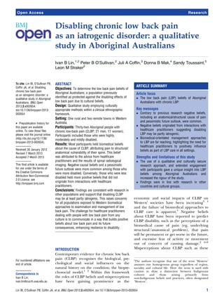 Disabling chronic low back pain
as an iatrogenic disorder: a qualitative
study in Aboriginal Australians
Ivan B Lin,1,2
Peter B O’Sullivan,2
Juli A Coffin,3
Donna B Mak,4
Sandy Toussaint,5
Leon M Straker2
To cite: Lin IB, O’Sullivan PB,
Coffin JA, et al. Disabling
chronic low back pain
as an iatrogenic disorder: a
qualitative study in Aboriginal
Australians. BMJ Open
2013;3:e002654.
doi:10.1136/bmjopen-2013-
002654
▸ Prepublication history for
this paper are available
online. To view these files
please visit the journal online
(http://dx.doi.org/10.1136/
bmjopen-2013-002654).
Received 30 January 2013
Revised 7 March 2013
Accepted 7 March 2013
This final article is available
for use under the terms of
the Creative Commons
Attribution Non-Commercial
2.0 Licence; see
http://bmjopen.bmj.com
For numbered affiliations see
end of article.
Correspondence to
Ivan B Lin;
ivan.lin@cucrh.uwa.edu.au
ABSTRACT
Objectives: To determine the low back pain beliefs of
Aboriginal Australians; a population previously
identified as protected against the disabling effects of
low back pain due to cultural beliefs.
Design: Qualitative study employing culturally
appropriate methods within a clinical ethnographic
framework.
Setting: One rural and two remote towns in Western
Australia.
Participants: Thirty-two Aboriginal people with
chronic low-back pain (CLBP; 21 men, 11 women).
Participants included those who were highly,
moderately and mildly disabled.
Results: Most participants held biomedical beliefs
about the cause of CLBP, attributing pain to structural/
anatomical vulnerability of their spine. This belief
was attributed to the advice from healthcare
practitioners and the results of spinal radiological
imaging. Negative causal beliefs and a pessimistic
future outlook were more common among those who
were more disabled. Conversely, those who were less
disabled held more positive beliefs that did not
originate from interactions with healthcare
practitioners.
Conclusions: Findings are consistent with research in
other populations and support that disabling CLBP
may be at least partly iatrogenic. This raises concerns
for all populations exposed to Western biomedical
approaches to examination and management of low
back pain. The challenge for healthcare practitioners
dealing with people with low back pain from any
culture is to communicate in a way that builds positive
beliefs about low back pain and its future
consequences, enhancing resilience to disability.
INTRODUCTION
Contemporary evidence for chronic low back
pain (CLBP) recognises the biological, psy-
chological and social inﬂuences on the
natural history on the condition; the biopsy-
chosocial model.1 2
Within this framework
the roles of CLBP beliefs and misperceptions
have been gaining prominence as the
economic and social impacts of CLBP on
Westerni
societies have been increasing3 4
and the failure of biomedical approaches to
CLBP care is apparent.5
Negative beliefs
about CLBP have been reported to predict
CLBP disability, such as the perceptions of a
biomedical cause of pain (eg, underlying
structural/anatomical problem), that pain
will be permanent or get worse in the future,
and excessive fear of activity or movement
out of concern of causing damage.2 6–8
Misperceptions about CLBP such as these
ARTICLE SUMMARY
Article focus
▪ The low back pain (LBP) beliefs of Aboriginal
Australians with chronic LBP.
Key messages
▪ Contrary to previous research negative beliefs,
including an anatomical/structural cause of pain
and pessimistic future outlook, were common.
▪ Negative beliefs originated from interactions with
healthcare practitioners suggesting disabling
LBP may be partly iatrogenic.
▪ Biomedical-orientated management approaches
to LBP are far reaching, highlighting the need for
healthcare practitioners to positively influence
beliefs as part of LBP care in all settings.
Strengths and limitations of this study
▪ The use of a qualitative and culturally secure
research approach, and extended engagement
with participants gave a unique insight into LBP
beliefs among Aboriginal Australians and
increased the rigour of the study.
▪ Findings were in line with research in other
countries and cultural groups.
i
The authors recognise that use of the term ‘Western’
assumes one homogenous group regardless of region,
sociality and cultural life. Here the term is used with
caution to draw a distinction between Indigenous
cultures and those arising primarily from
non-Indigenous beliefs and practices, often designated
‘Western’.
Lin IB, O’Sullivan PB, Coffin JA, et al. BMJ Open 2013;3:e002654. doi:10.1136/bmjopen-2013-002654 1
Open Access Research
 
