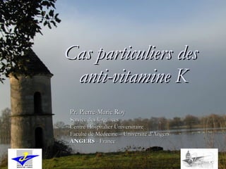Cas particuliers des  anti-vitamine K Pr. Pierre-Marie Roy Service des Urgences Centre Hospitalier Universitaire Faculté de Médecine – Université d’Angers ANGERS  - France 