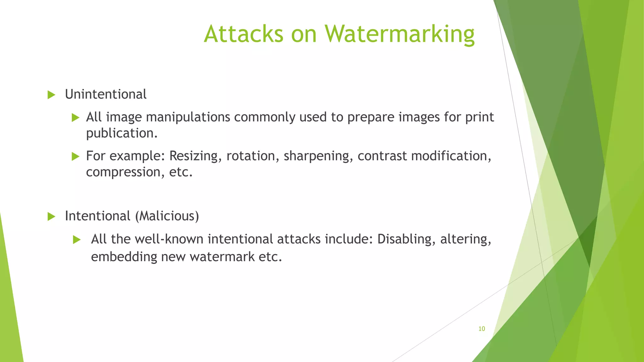 Attacks on Watermarking
 Unintentional
 All image manipulations commonly used to prepare images for print
publication.
 For example: Resizing, rotation, sharpening, contrast modification,
compression, etc.
 Intentional (Malicious)
 All the well-known intentional attacks include: Disabling, altering,
embedding new watermark etc.
10
 