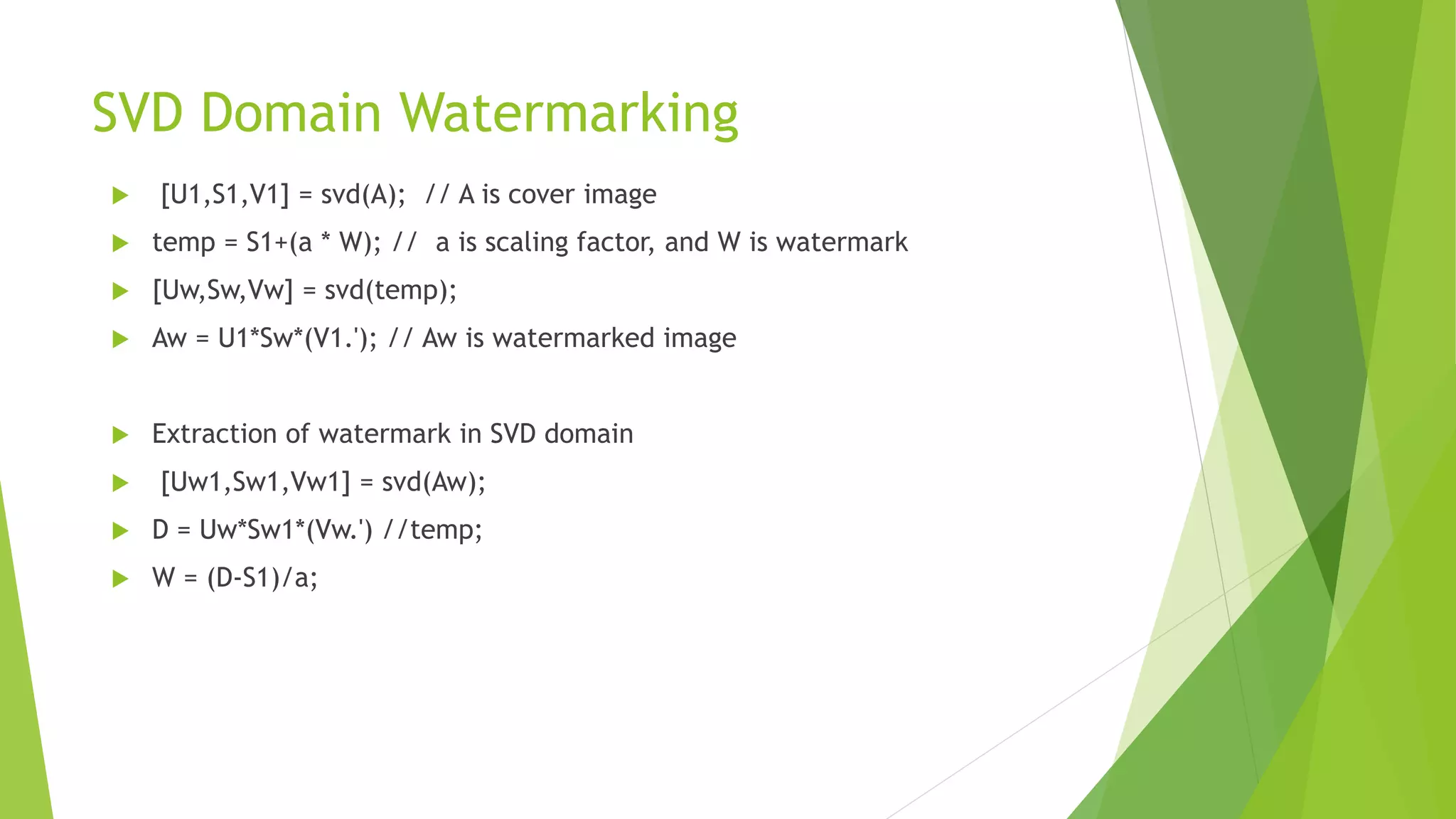SVD Domain Watermarking
 [U1,S1,V1] = svd(A); // A is cover image
 temp = S1+(a * W); // a is scaling factor, and W is watermark
 [Uw,Sw,Vw] = svd(temp);
 Aw = U1*Sw*(V1.'); // Aw is watermarked image
 Extraction of watermark in SVD domain
 [Uw1,Sw1,Vw1] = svd(Aw);
 D = Uw*Sw1*(Vw.') //temp;
 W = (D-S1)/a;
 