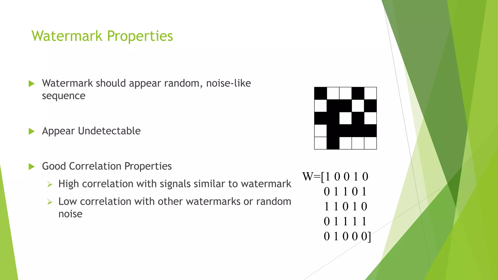 Watermark Properties
 Watermark should appear random, noise-like
sequence
 Appear Undetectable
 Good Correlation Properties
 High correlation with signals similar to watermark
 Low correlation with other watermarks or random
noise
W=[1 0 0 1 0
0 1 1 0 1
1 1 0 1 0
0 1 1 1 1
0 1 0 0 0]
 