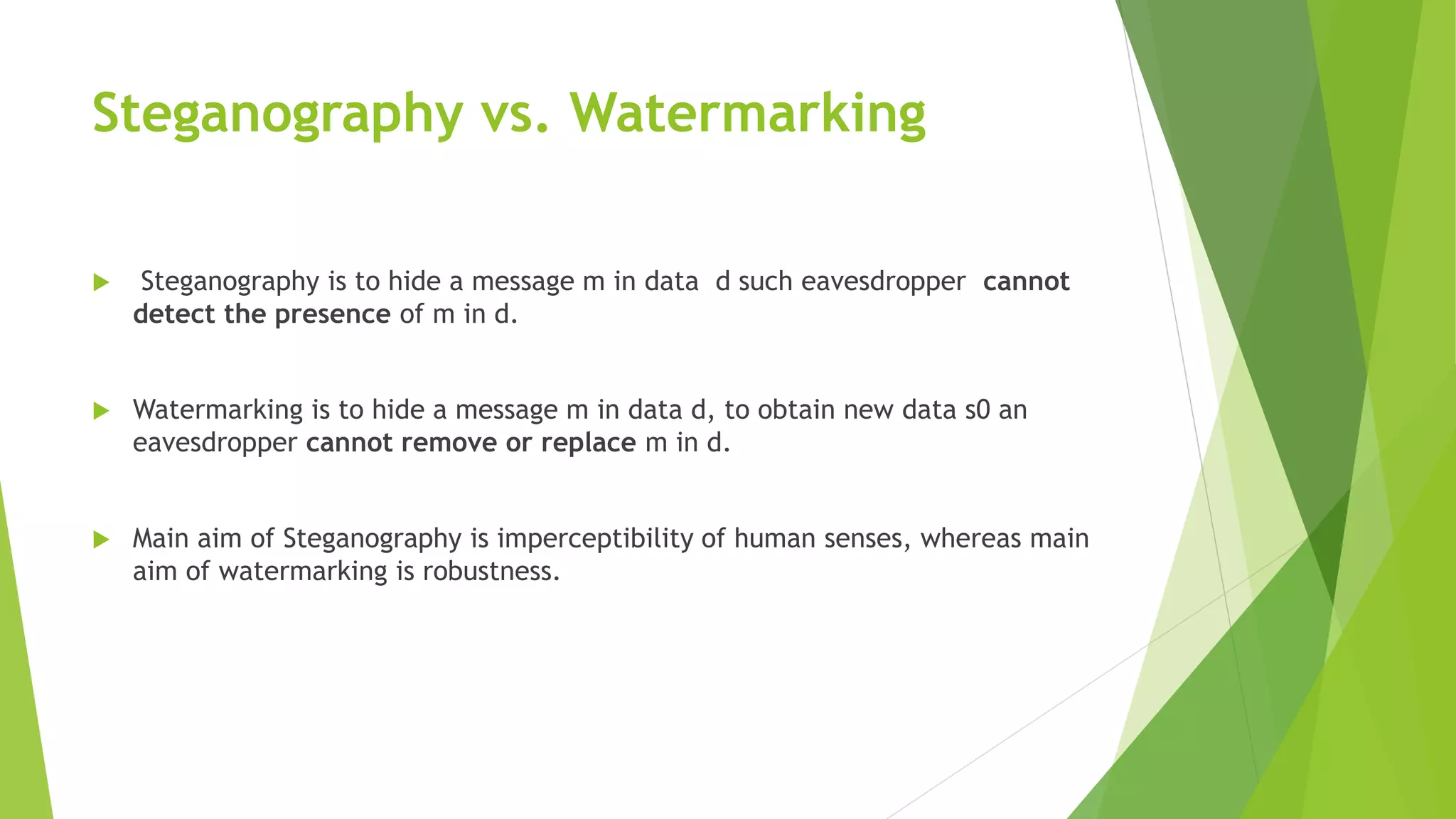 Steganography vs. Watermarking
 Steganography is to hide a message m in data d such eavesdropper cannot
detect the presence of m in d.
 Watermarking is to hide a message m in data d, to obtain new data s0 an
eavesdropper cannot remove or replace m in d.
 Main aim of Steganography is imperceptibility of human senses, whereas main
aim of watermarking is robustness.
 