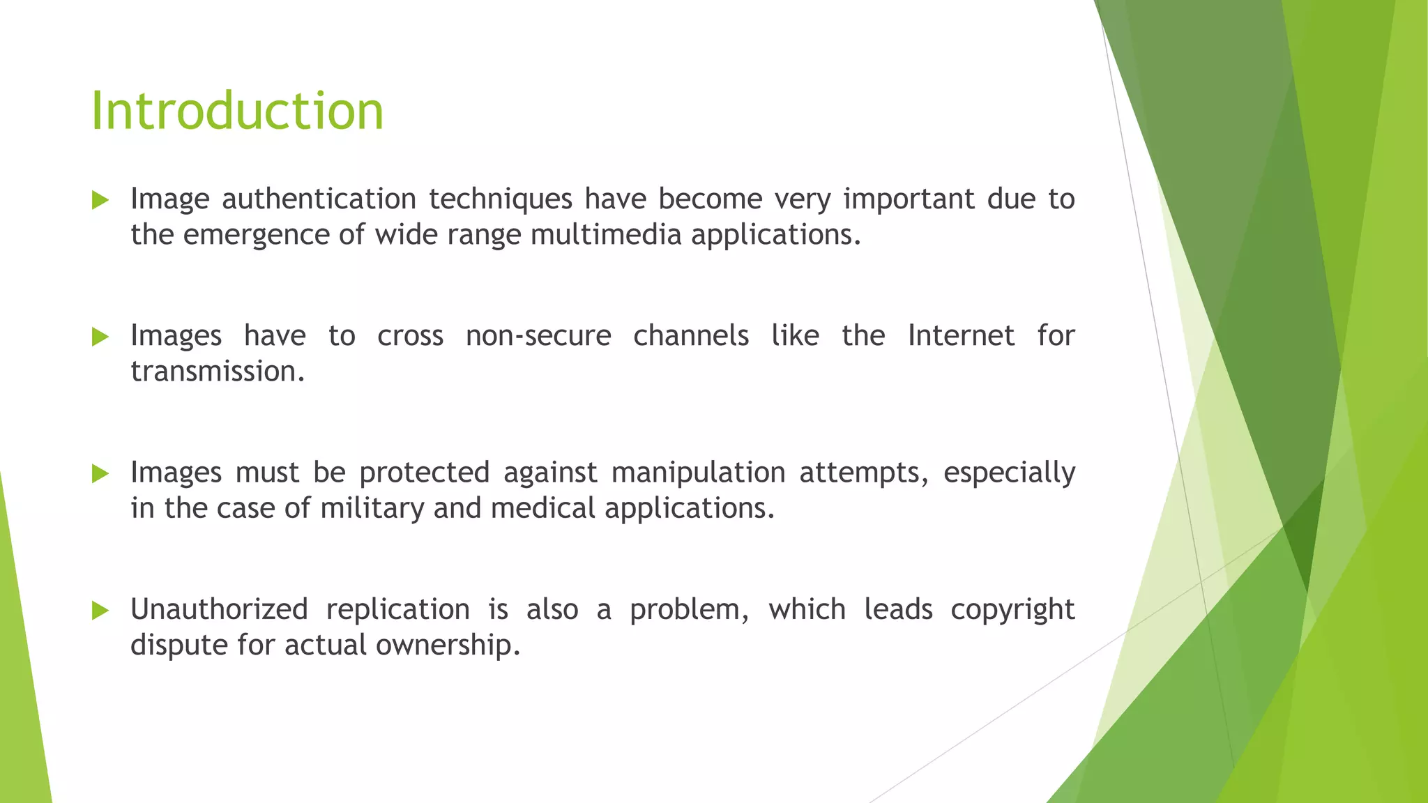 Introduction
 Image authentication techniques have become very important due to
the emergence of wide range multimedia applications.
 Images have to cross non-secure channels like the Internet for
transmission.
 Images must be protected against manipulation attempts, especially
in the case of military and medical applications.
 Unauthorized replication is also a problem, which leads copyright
dispute for actual ownership.
 