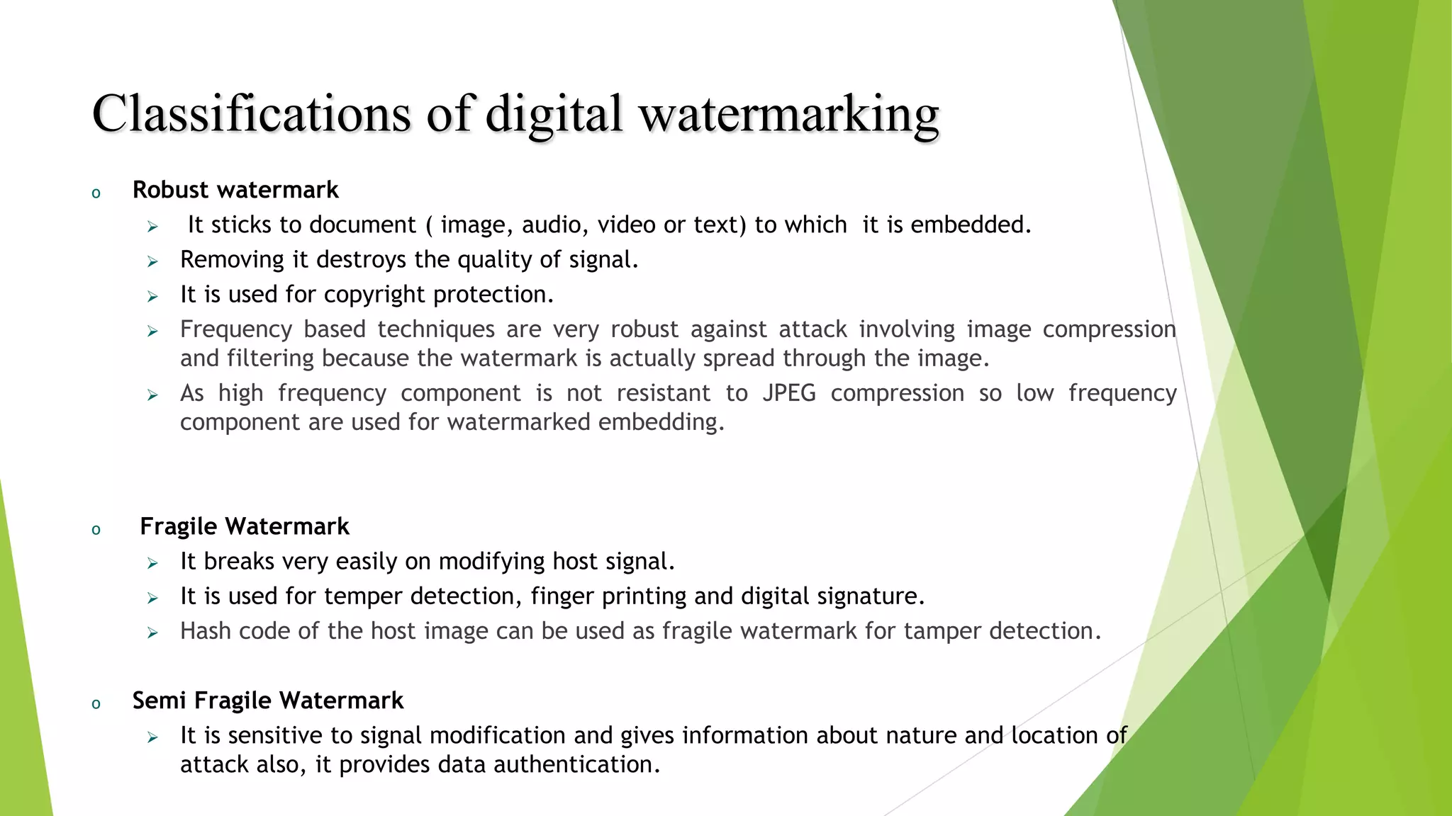 Classifications of digital watermarking
o Robust watermark
 It sticks to document ( image, audio, video or text) to which it is embedded.
 Removing it destroys the quality of signal.
 It is used for copyright protection.
 Frequency based techniques are very robust against attack involving image compression
and filtering because the watermark is actually spread through the image.
 As high frequency component is not resistant to JPEG compression so low frequency
component are used for watermarked embedding.
o Fragile Watermark
 It breaks very easily on modifying host signal.
 It is used for temper detection, finger printing and digital signature.
 Hash code of the host image can be used as fragile watermark for tamper detection.
o Semi Fragile Watermark
 It is sensitive to signal modification and gives information about nature and location of
attack also, it provides data authentication.
 