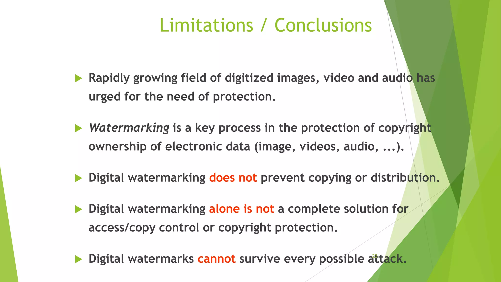 Limitations / Conclusions
 Rapidly growing field of digitized images, video and audio has
urged for the need of protection.
 Watermarking is a key process in the protection of copyright
ownership of electronic data (image, videos, audio, ...).
 Digital watermarking does not prevent copying or distribution.
 Digital watermarking alone is not a complete solution for
access/copy control or copyright protection.
 Digital watermarks cannot survive every possible attack.22
 