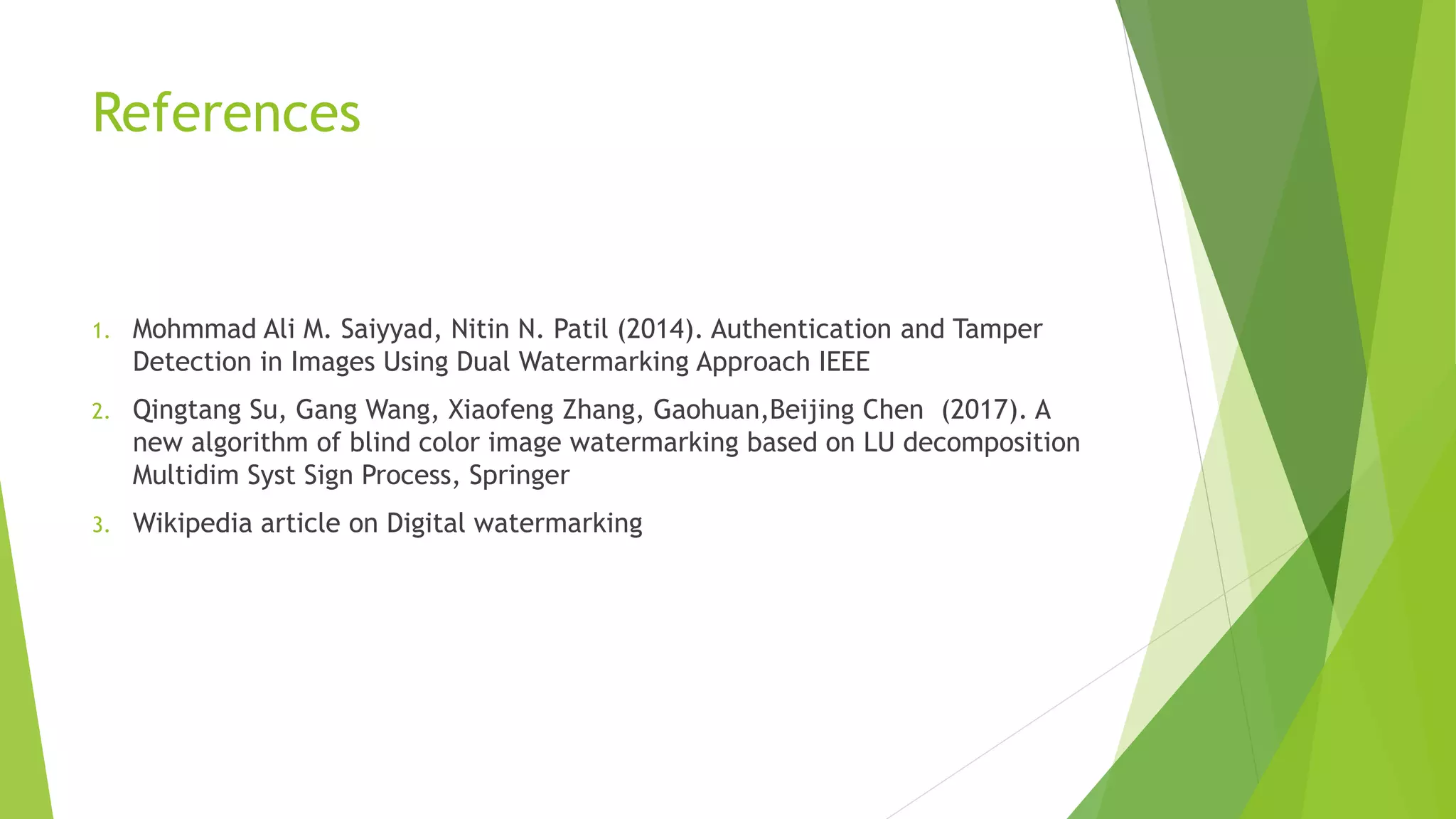 References
1. Mohmmad Ali M. Saiyyad, Nitin N. Patil (2014). Authentication and Tamper
Detection in Images Using Dual Watermarking Approach IEEE
2. Qingtang Su, Gang Wang, Xiaofeng Zhang, Gaohuan,Beijing Chen (2017). A
new algorithm of blind color image watermarking based on LU decomposition
Multidim Syst Sign Process, Springer
3. Wikipedia article on Digital watermarking
 