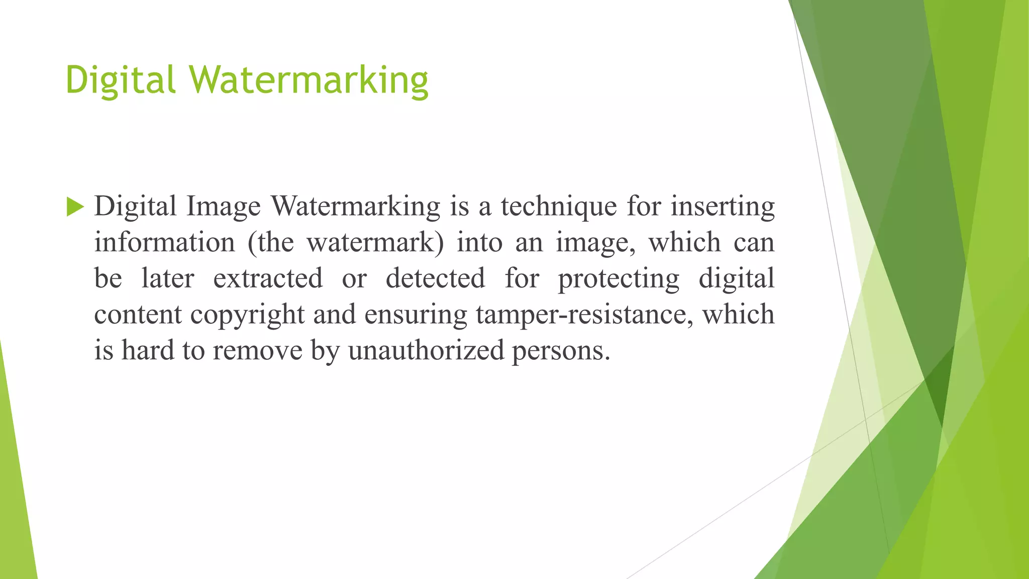 Digital Watermarking
 Digital Image Watermarking is a technique for inserting
information (the watermark) into an image, which can
be later extracted or detected for protecting digital
content copyright and ensuring tamper-resistance, which
is hard to remove by unauthorized persons.
 