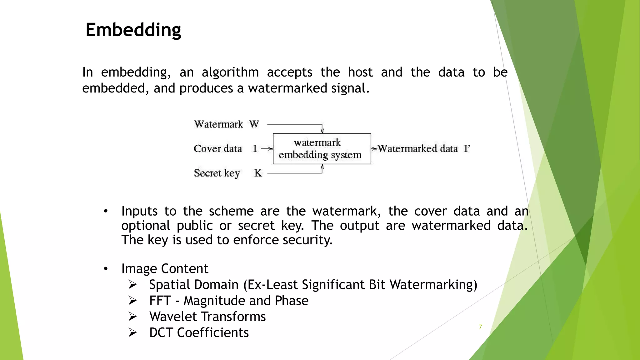 Embedding
In embedding, an algorithm accepts the host and the data to be
embedded, and produces a watermarked signal.
• Inputs to the scheme are the watermark, the cover data and an
optional public or secret key. The output are watermarked data.
The key is used to enforce security.
• Image Content
 Spatial Domain (Ex-Least Significant Bit Watermarking)
 FFT - Magnitude and Phase
 Wavelet Transforms
 DCT Coefficients
7
 