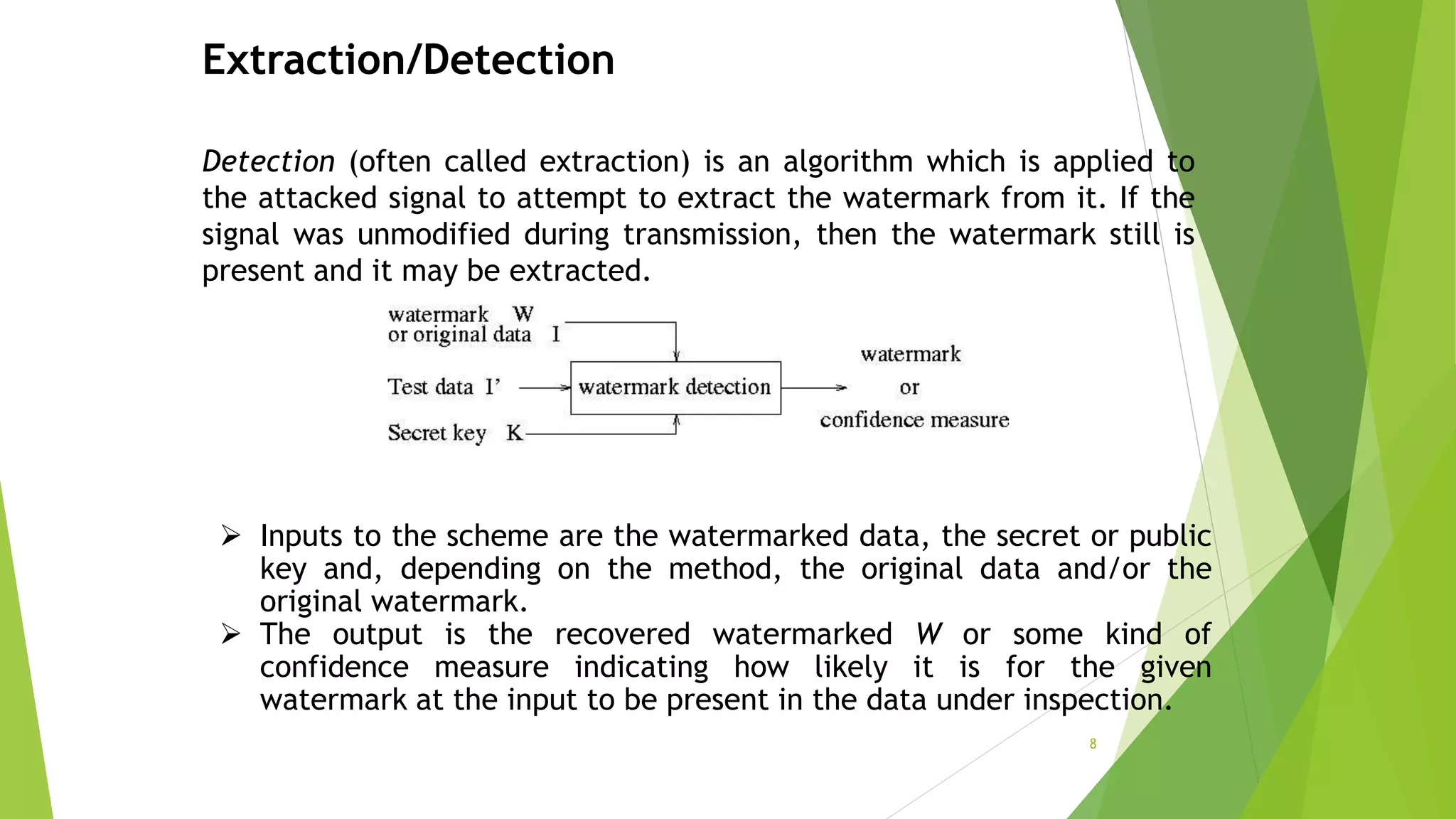 Extraction/Detection
Detection (often called extraction) is an algorithm which is applied to
the attacked signal to attempt to extract the watermark from it. If the
signal was unmodified during transmission, then the watermark still is
present and it may be extracted.
 Inputs to the scheme are the watermarked data, the secret or public
key and, depending on the method, the original data and/or the
original watermark.
 The output is the recovered watermarked W or some kind of
confidence measure indicating how likely it is for the given
watermark at the input to be present in the data under inspection.
8
 