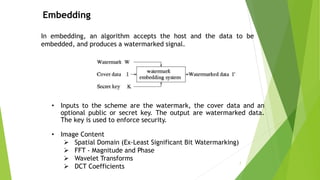 Embedding
In embedding, an algorithm accepts the host and the data to be
embedded, and produces a watermarked signal.
• Inputs to the scheme are the watermark, the cover data and an
optional public or secret key. The output are watermarked data.
The key is used to enforce security.
• Image Content
 Spatial Domain (Ex-Least Significant Bit Watermarking)
 FFT - Magnitude and Phase
 Wavelet Transforms
 DCT Coefficients
7
 