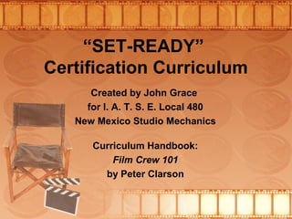 “SET-READY”
Certification Curriculum
Created by John Grace
for I. A. T. S. E. Local 480
New Mexico Studio Mechanics
Curriculum Handbook:
Film Crew 101
by Peter Clarson
 