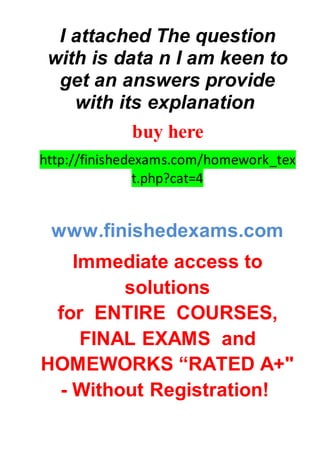 I attached The question
with is data n I am keen to
get an answers provide
with its explanation
buy here
http://finishedexams.com/homework_tex
t.php?cat=4
www.finishedexams.com
Immediate access to
solutions
for ENTIRE COURSES,
FINAL EXAMS and
HOMEWORKS “RATED A+"
- Without Registration!
 
