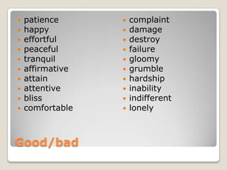    patience         complaint
   happy            damage
   effortful        destroy
   peaceful         failure
   tranquil         gloomy
   affirmative      grumble
   attain           hardship
   attentive        inability
   bliss            indifferent
   comfortable      lonely



Good/bad
 